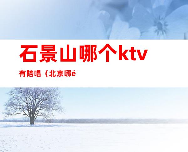 石景山哪个ktv有陪唱（北京哪里的ktv有陪唱）