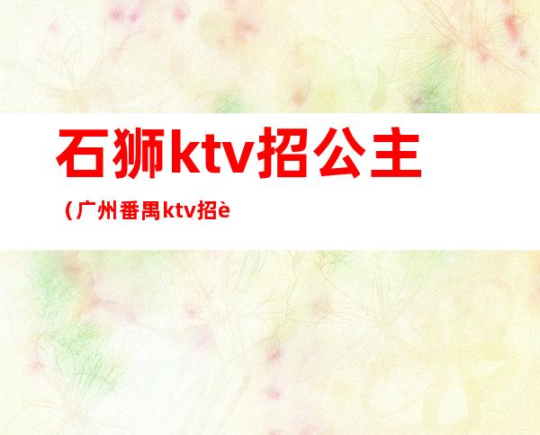 石狮ktv招公主（广州番禺ktv招聘公主）