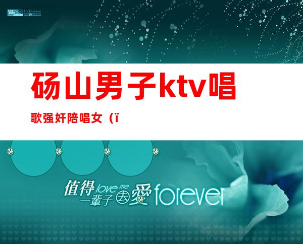 砀山男子ktv唱歌强奸陪唱女（）