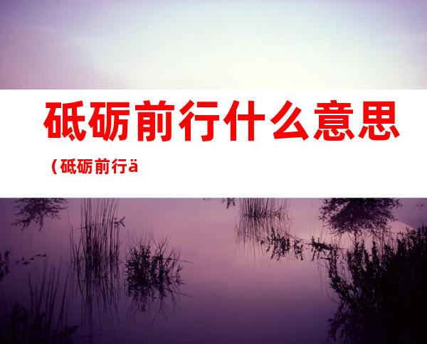 砥砺前行什么意思（砥砺前行什么意思怎么读）