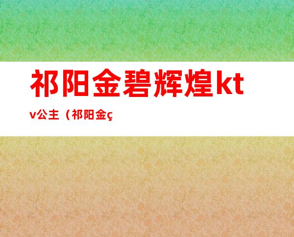 祁阳金碧辉煌ktv公主（祁阳金碧辉煌ktv公主电话）