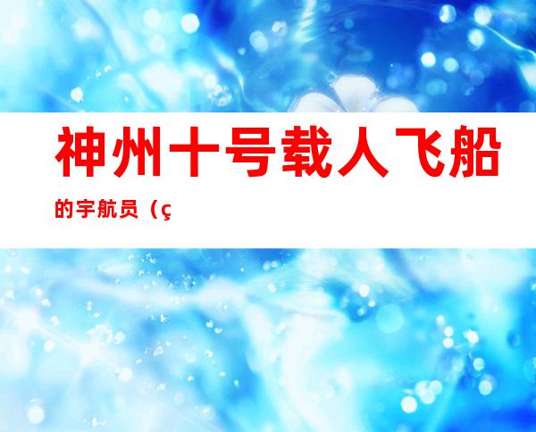 神州十号载人飞船的宇航员（神舟10号飞船3名宇航员）