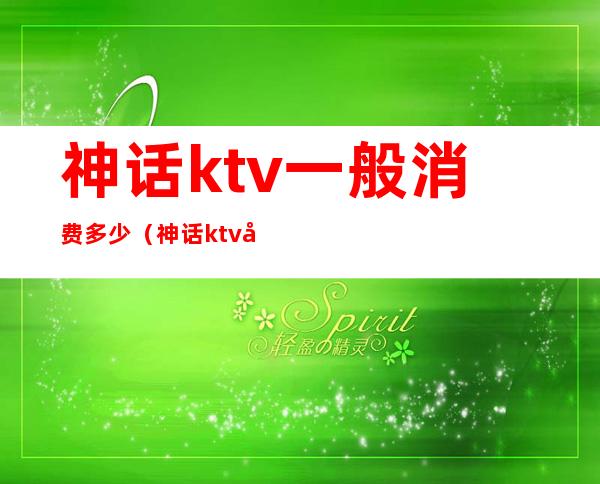 神话ktv一般消费多少（神话ktv娱乐会所怎么样）