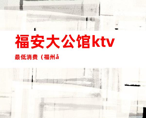 福安大公馆ktv最低消费（福州公馆ktv地址）