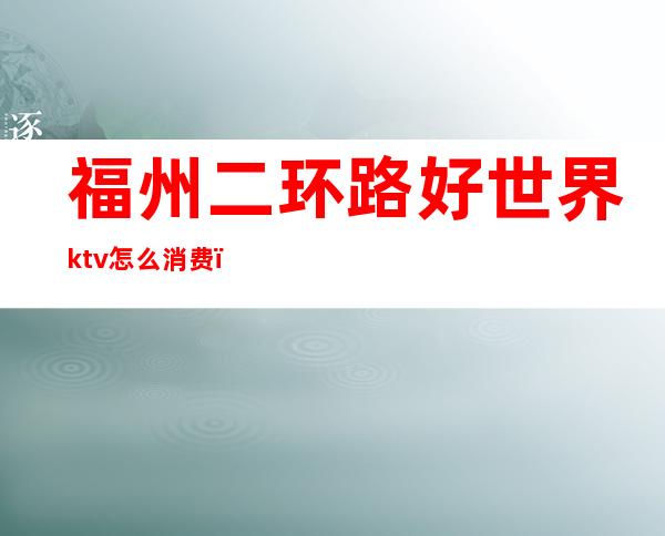 福州二环路好世界ktv怎么消费（福州大世界ktv）