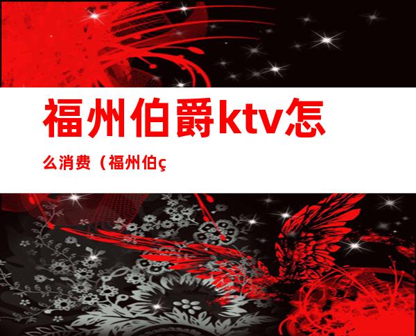 福州伯爵ktv怎么消费（福州伯爵ktv地址）