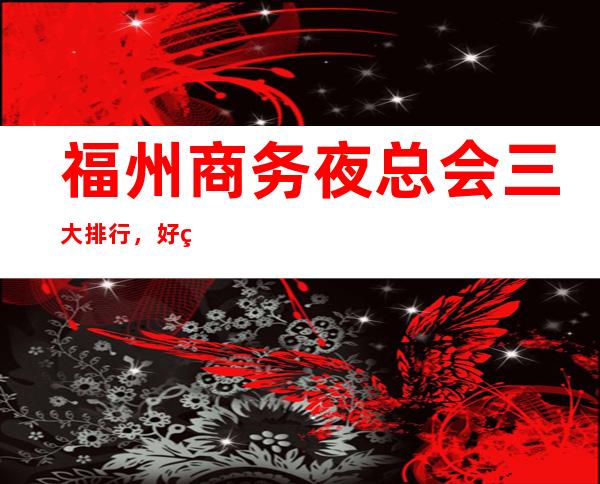 福州商务夜总会三大排行，好玩的夜总会一览 – 福州台江商务KTV