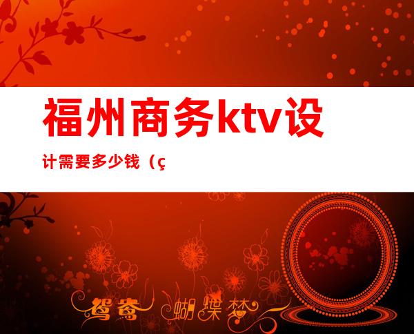 福州商务ktv设计需要多少钱（福州ktv包厢一间多少钱）