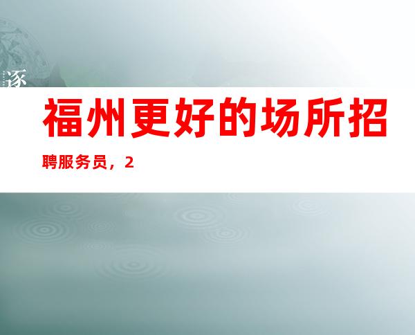 福州更好的场所招聘服务员，2023年急缺的场所生意好