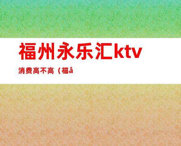 福州永乐汇ktv消费高不高（福州ktv消费一般多少钱）