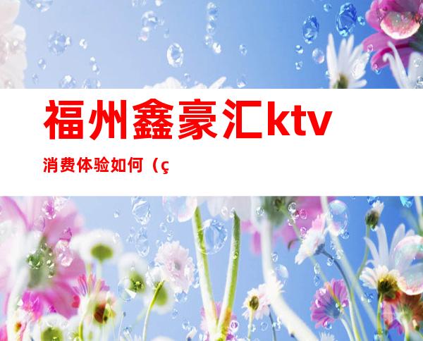 福州鑫豪汇ktv消费体验如何（福州鑫豪汇夜总会）