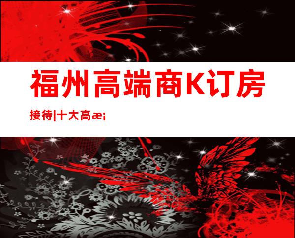 福州高端商K订房接待|十大高档夜场价格透明 – 福州鼓楼商务KTV