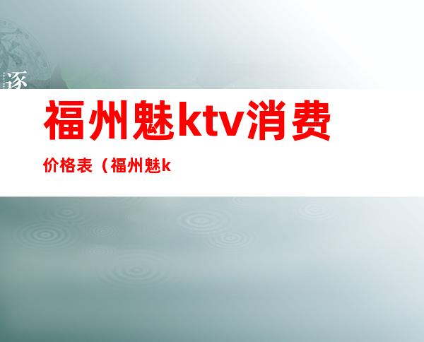 福州魅ktv消费价格表（福州魅ktv消费价格表查询）