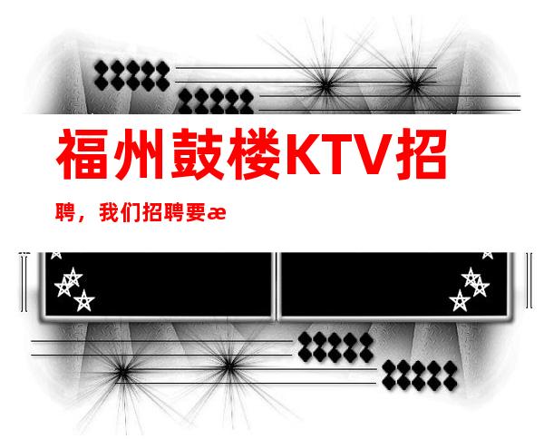 福州鼓楼KTV招聘，我们招聘要求低，待遇高福利好，上班无压力