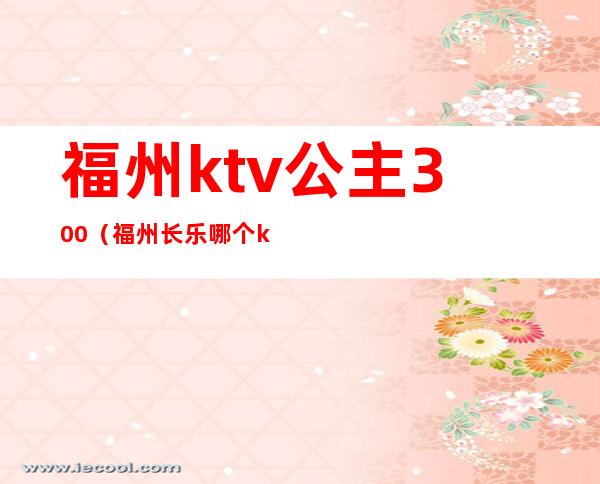 福州ktv公主300（福州长乐哪个ktv有公主）