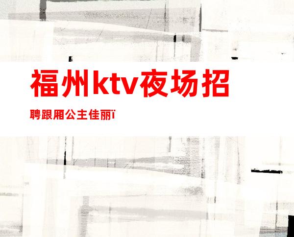 福州ktv夜场招聘跟厢公主佳丽（福州夜场KTV招聘）