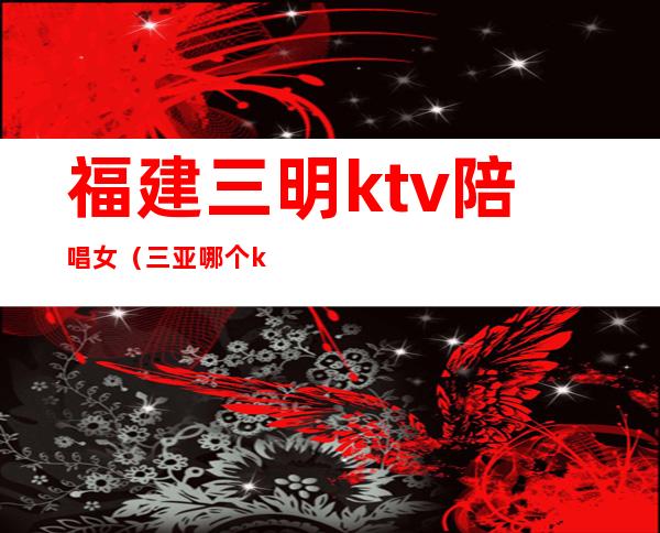 福建三明ktv陪唱女（三亚哪个ktv有陪唱）