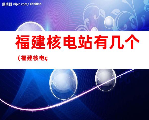 福建核电站有几个（福建核电站有几个2021）