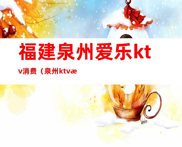 福建泉州爱乐ktv消费（泉州ktv消费一般多少钱）