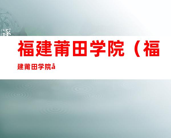 福建莆田学院（福建莆田学院录取分数线）