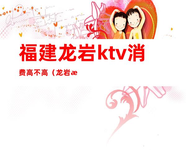 福建龙岩ktv消费高不高（龙岩最好的ktv）