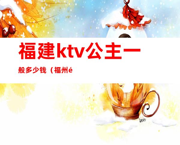 福建ktv公主一般多少钱（福州那个ktv有公主）