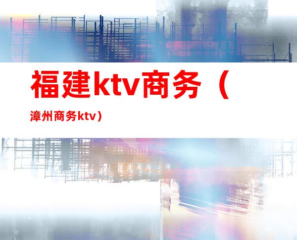 福建ktv商务（漳州商务ktv）