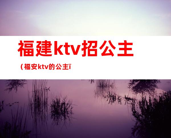 福建ktv招公主（福安ktv的公主）