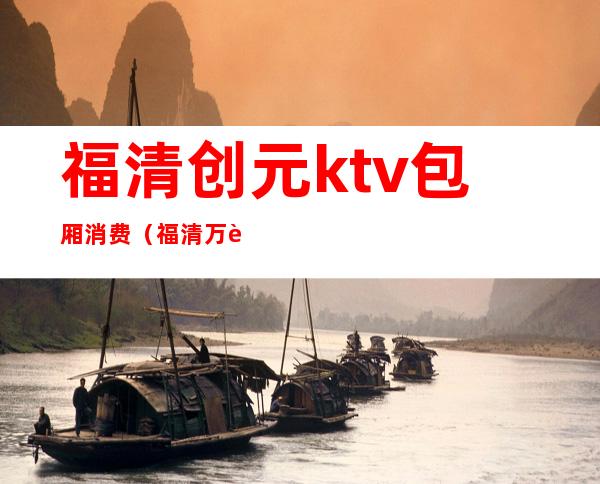 福清创元ktv包厢消费（福清万达ktv包厢多少钱）