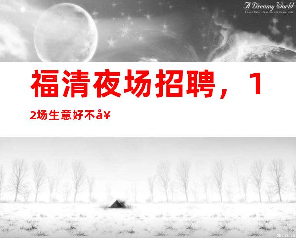 福清夜场招聘，12场生意好不好，来了一定不会让你白跑的