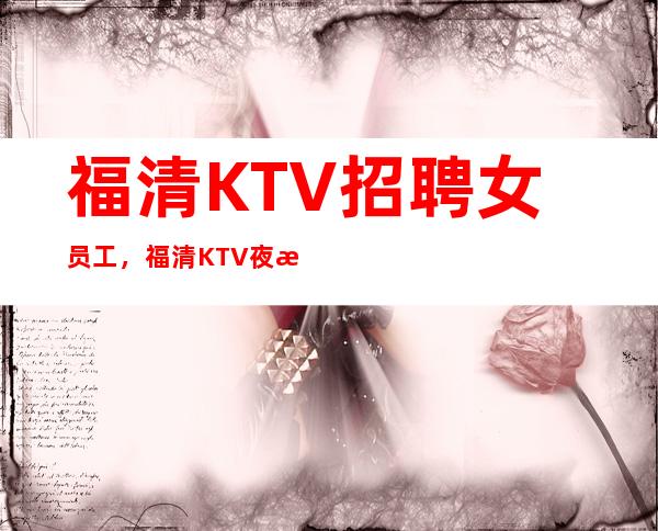 福清KTV招聘女员工，福清KTV夜总会招聘员工，包住，生意好