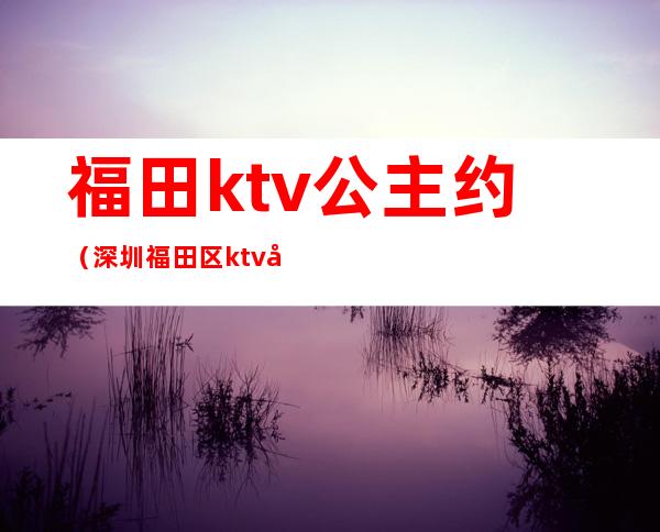 福田ktv公主约（深圳福田区ktv哪有公主）