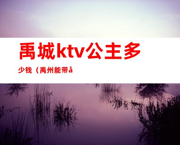 禹城ktv公主多少钱（禹州能带出去的ktv公主）