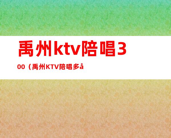 禹州ktv陪唱300（禹州KTV陪唱多少钱）