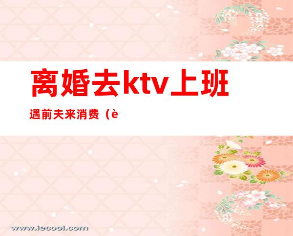 离婚去ktv上班遇前夫来消费（老公去了ktv玩该不该离婚）