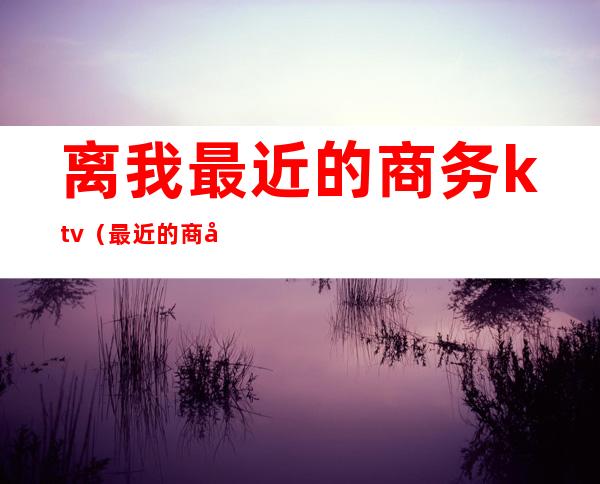 离我最近的商务ktv（最近的商务宾馆）