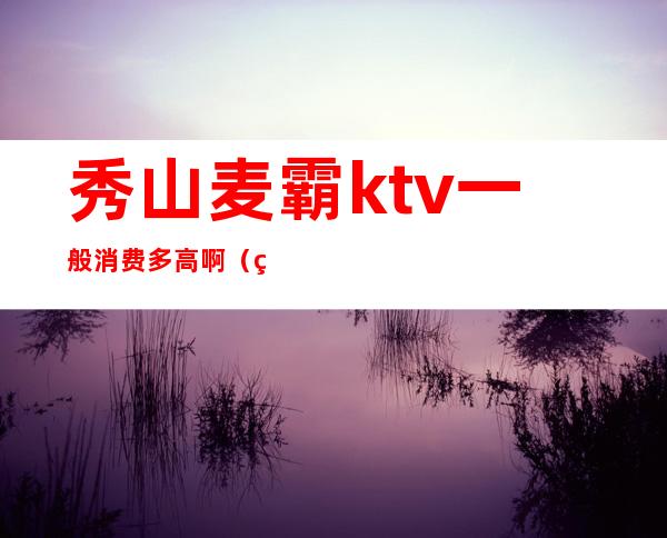 秀山麦霸ktv一般消费多高啊（秀山麦霸ktv一般消费多高啊多少钱）