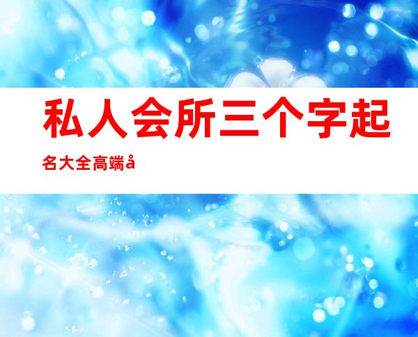 私人会所三个字起名大全高端大气-给娱乐场所起个什么名字好呢