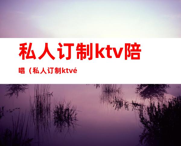 私人订制ktv陪唱（私人订制ktv陪唱确诊）