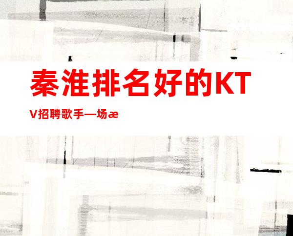 秦淮排名好的KTV招聘歌手—场所在豪华地段—期待与您合作