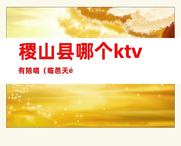 稷山县哪个ktv有陪唱（临邑天马ktv有陪唱的）