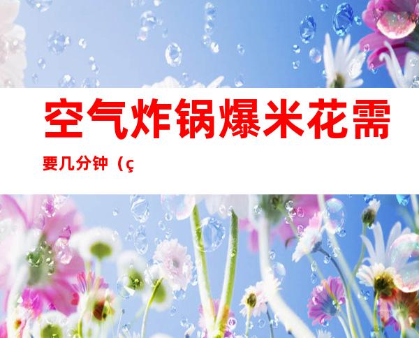 空气炸锅爆米花需要几分钟（爆米花用空气炸锅炸需要用多少分钟呢）