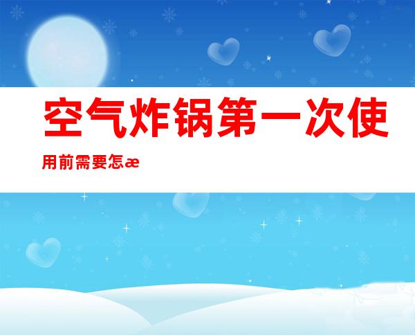 空气炸锅第一次使用前需要怎样处理（空气炸锅第一次使用前需要怎样处理怎么除味）