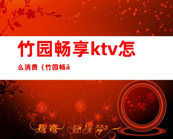 竹园畅享ktv怎么消费（竹园畅享ktv怎么消费划算）