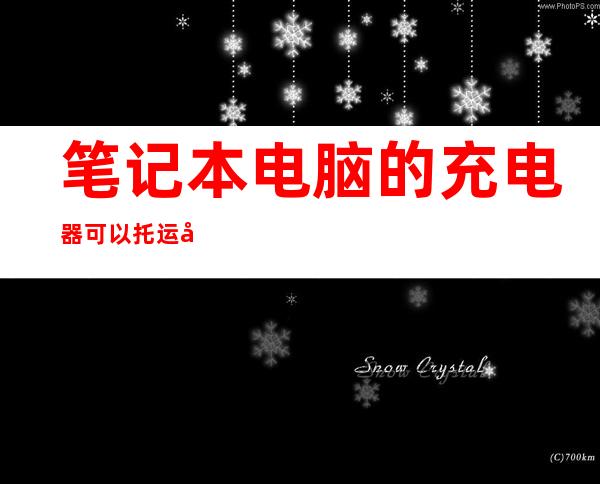 笔记本电脑的充电器可以托运吗（笔记本电脑和充电器能托运吗）