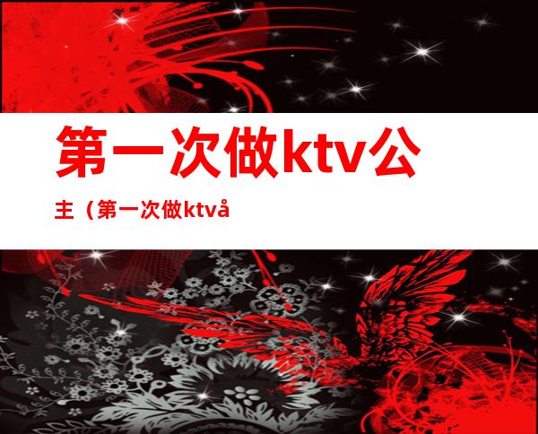 第一次做ktv公主（第一次做ktv公主怎么说）