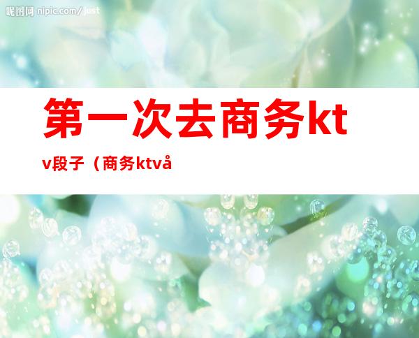 第一次去商务ktv段子（商务ktv套路）