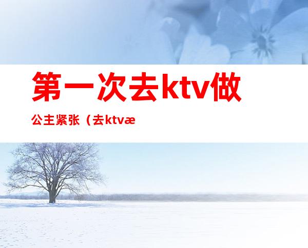 第一次去ktv做公主紧张（去ktv找公主什么心态）