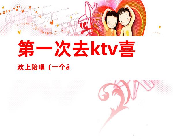 第一次去ktv喜欢上陪唱（一个人去ktv找陪唱）