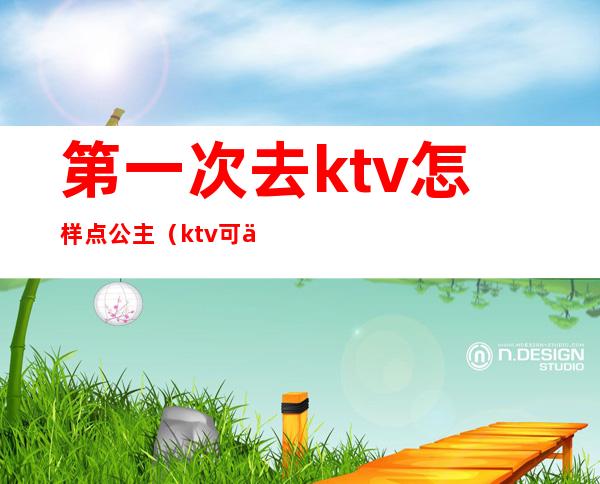 第一次去ktv怎样点公主（ktv可以先点公主么）